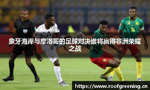 象牙海岸与摩洛哥的足球对决谁将赢得非洲荣耀之战
