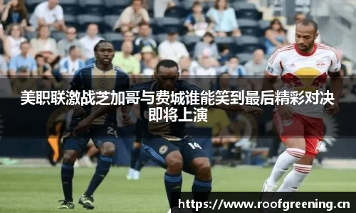 美职联激战芝加哥与费城谁能笑到最后精彩对决即将上演